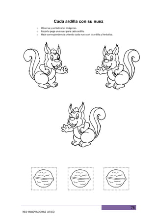 78
RED INNOVADORAS ATICO
Cada ardilla con su nuez
o Observa y verbaliza las imágenes.
o Recorta pega una nuez para cada ardilla.
o Hace correspondencia uniendo cada nuez con la ardilla y Verbaliza.
 