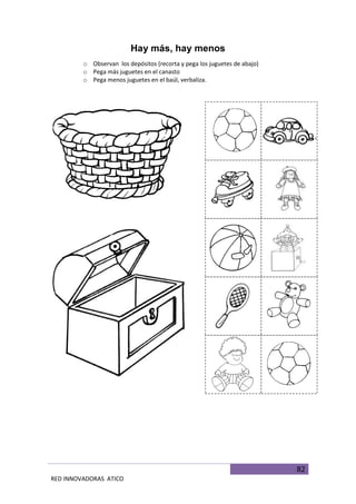 82
RED INNOVADORAS ATICO
Hay más, hay menos
o Observan los depósitos (recorta y pega los juguetes de abajo)
o Pega más juguetes en el canasto
o Pega menos juguetes en el baúl, verbaliza.
 