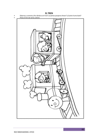 83
RED INNOVADORAS ATICO
EL TREN
• Observa y comenta ¿Por dónde va el tren? ¿Cuántos pasajeros llevan? ¿Cuánto humo botó?
• Pinta el tren de varios colores
 