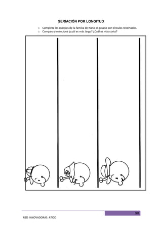 90
RED INNOVADORAS ATICO
SERIACIÓN POR LONGITUD
o Completa los cuerpos de la familia de Nano el gusano con círculos recortados.
o Compara y menciona ¿cuál es más largo? ¿Cuál es más corto?
 