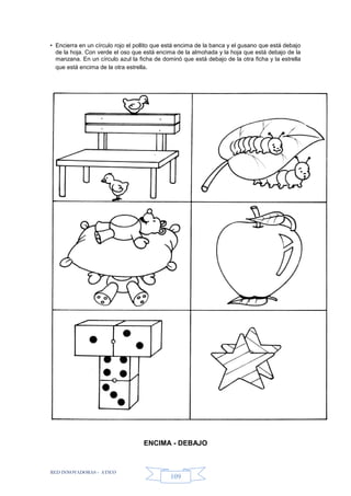 RED INNOVADORAS - ATICO
109
• Encierra en un círculo rojo el pollito que está encima de la banca y el gusano que está debajo
de la hoja. Con verde el oso que está encima de la almohada y la hoja que está debajo de la
manzana. En un círculo azul la ficha de dominó que está debajo de la otra ficha y la estrella
que está encima de la otra estrella.
ENCIMA - DEBAJO
 