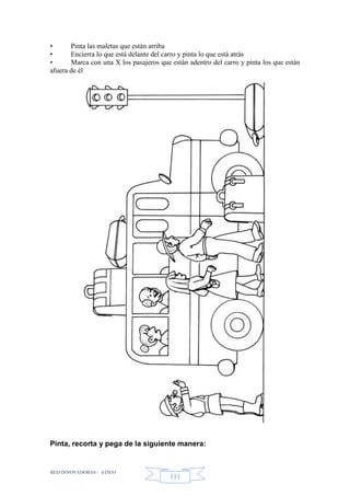 RED INNOVADORAS - ATICO
111
• Pinta las maletas que están arriba
• Encierra lo que está delante del carro y pinta lo que está atrás
• Marca con una X los pasajeros que están adentro del carro y pinta los que están
afuera de él
Pinta, recorta y pega de la siguiente manera:
 