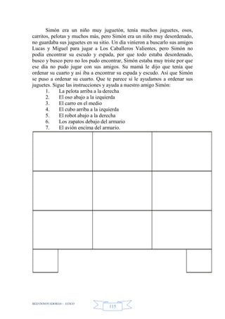 RED INNOVADORAS - ATICO
115
Simón era un niño muy juguetón, tenía muchos juguetes, osos,
carritos, pelotas y muchos más, pero Simón era un niño muy desordenado,
no guardaba sus juguetes en su sitio. Un día vinieron a buscarlo sus amigos
Lucas y Miguel para jugar a Los Caballeros Valientes, pero Simón no
podía encontrar su escudo y espada, por que todo estaba desordenado,
busco y busco pero no los pudo encontrar, Simón estaba muy triste por que
ese día no pudo jugar con sus amigos. Su mamá le dijo que tenía que
ordenar su cuarto y así iba a encontrar su espada y escudo. Así que Simón
se puso a ordenar su cuarto. Que te parece si le ayudamos a ordenar sus
juguetes. Sigue las instrucciones y ayuda a nuestro amigo Simón:
1. La pelota arriba a la derecha
2. El oso abajo a la izquierda
3. El carro en el medio
4. El cubo arriba a la izquierda
5. El robot abajo a la derecha
6. Los zapatos debajo del armario
7. El avión encima del armario.
 