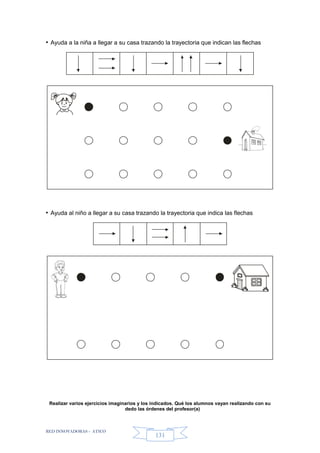 RED INNOVADORAS - ATICO
131
• Ayuda a la niña a llegar a su casa trazando la trayectoria que indican las flechas
• Ayuda al niño a llegar a su casa trazando la trayectoria que indica las flechas
Realizar varios ejercicios imaginarios y los indicados. Qué los alumnos vayan realizando con su
dedo las órdenes del profesor(a)
 
