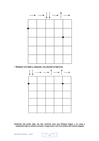 RED INNOVADORAS - ATICO
132
• Repasan con lápiz y, después, con plumón el ejercicio
Partiendo del punto sigo, los dos caminos para que Chispas llegue a su casa y
solamente trazo el camino correcto. Luego marco con X el número del camino elegido.
 