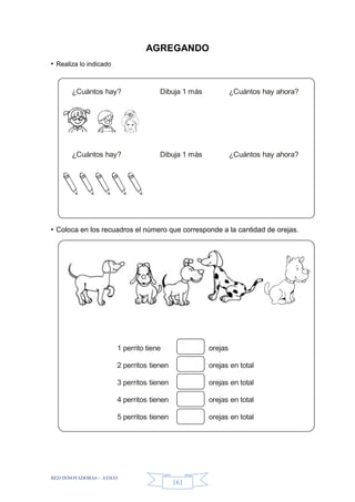 RED INNOVADORAS - ATICO
161
¿Cuántos hay? Dibuja 1 más ¿Cuántos hay ahora?
¿Cuántos hay? Dibuja 1 más ¿Cuántos hay ahora?
1 perrito tiene
2 perritos tienen
3 perritos tienen
4 perritos tienen
5 perritos tienen
orejas
orejas en total
orejas en total
orejas en total
orejas en total
AGREGANDO
• Realiza lo indicado
• Coloca en los recuadros el número que corresponde a la cantidad de orejas.
 