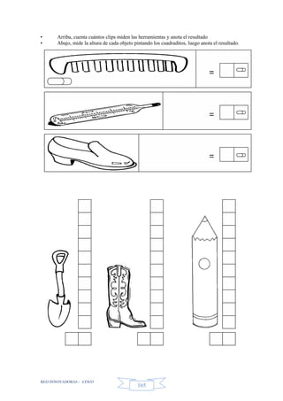 RED INNOVADORAS - ATICO
165
• Arriba, cuenta cuántos clips miden las herramientas y anota el resultado
• Abajo, mide la altura de cada objeto pintando los cuadraditos, luego anota el resultado.
=
=
=
 