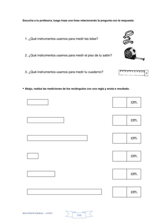RED INNOVADORAS - ATICO
166
Escucha a tu profesora, luego traza una línea relacionando la pregunta con la respuesta.
1. ¿Qué instrumentos usamos para medir las telas?
2. ¿Qué instrumentos usamos para medir el piso de tu salón?
3. ¿Qué instrumentos usamos para medir tu cuaderno?
• Abajo, realiza las mediciones de los rectángulos con una regla y anota e resultado.
cm.
cm.
cm.
cm.
cm.
cm.
 