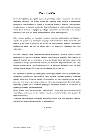 RED INNOVADORAS - ATICO
3
Presentación
Un medio importante que aporta mucho al aprendizaje escolar a cualquier edad son los
materiales educativos, los cuales pueden ser definidos como recursos o herramientas
pedagógicas cuyo propósito es facilitar el proceso de enseñar y aprender. Bien utilizados,
complementan y fortalecen la práctica del docente, facilitando la implementación del currículo,
dentro de un enfoque pedagógico que otorga protagonismo al estudiante en su proceso
formativo y exige de él una mente permanentemente activa, reflexiva y crítica.
Estos recursos pueden ser materiales impresos, concretos, audiovisuales, tecnológicos o
digitales. Si ayudan en el aprendizaje es porque motivan el interés de los estudiantes, los
orientan y les sirven de apoyo en su proceso de descubrimiento, reflexión y elaboración
autónoma de ideas, sea que los utilicen solos o en interacción colaborativa con otros
estudiantes.
Un objeto cualquiera puede convertirse en material educativo si cumple un objetivo o función
pedagógica, aun cuando no haya sido diseñado específicamente para tal fin. Algunos sirven de
apoyo al desarrollo de competencias a lo largo del tiempo, como los textos escolares, los
cuadernos de trabajo, las bibliotecas escolares, los materiales de psicomotricidad, etc. Otros
facilitan el desarrollo de capacidades específicas, de logro más inmediato, como las letras
móviles, ábacos, bloques lógicos, geoplanos, maquetas de ciencias, etc.
Hay materiales educativos que contribuyen a generar oportunidades para nuevos aprendizajes,
ampliando o profundizando conocimientos, como textos de consulta o referencia, materiales
digitales interactivos, fichas de trabajo o investigación, etc. pero recordemos que su sola
presencia en el aula no genera aprendizajes, a menos que sean puestos a disposición de los
estudiantes y usados con la orientación pedagógica del docente al interior de una situación de
aprendizaje que ellos perciban relevante.
Dentro de este marco de aprendizaje, matemáticas 5 comprende los primeros conceptos
matemáticos, continuando con los números naturales, complementándose con ejercicios de
razonamiento lógico.
A partir de las experiencias propuestas, se pueden construir otras más realistas y creativas,
que refuercen las actividades sugeridas en este cuaderno.
Las autoras
 