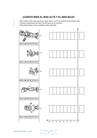 RED INNOVADORAS - ATICO
34
¡CUÁNTO MIDE EL MAS ALTO Y EL MAS BAJO!
• Mira cuánto mide cada personaje, luego marca con X el cuadrado hasta donde mide.
• Encierra al personaje más alto y hazle una cruz al más bajo.
• Pinta tantas barras como cuadrados mide cada niño
8
7
6
5
4
3
2
1
8
7
6
5
4
3
2
1
8
7
6
5
4
3
2
1
8
7
6
5
4
3
2
1
8
7
6
5
4
3
2
1
8
7
6
5
4
3
2
1
 