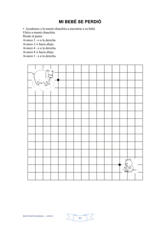 RED INNOVADORAS - ATICO
46
MI BEBÉ SE PERDIÓ
• Ayudemos a la mamá chanchita a encontrar a su bebé.
Ubico a mamá chanchita
Desde el punto
Avanzo 3  a la derecha
Avanzo 3  hacia abajo.
Avanzo 4  a la derecha.
Avanzo 8  hacia abajo.
Avanzo 1  a la derecha.
 