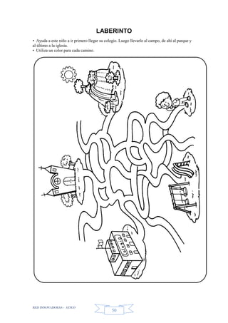 RED INNOVADORAS - ATICO
50
LABERINTO
• Ayuda a este niño a ir primero llegar su colegio. Luego llevarlo al campo, de ahí al parque y
al último a la iglesia.
• Utiliza un color para cada camino.
 