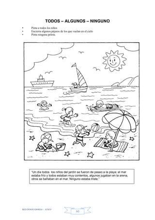 RED INNOVADORAS - ATICO
60
TODOS – ALGUNOS – NINGUNO
• Pinta a todos los niños
• Encierra algunos pájaros de los que vuelan en el cielo
• Pinta ninguna pelota.
“Un día todos los niños del jardín se fueron de paseo a la playa; el mar
estaba frío y todos estaban muy contentos, algunos jugaban en la arena,
otros se bañaban en el mar. Ninguno estaba triste.”
 