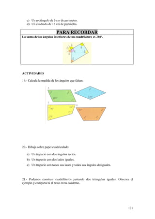 c) Un rectángulo de 6 cm de perímetro.
   d) Un cuadrado de 13 cm de perímetro.

                           PARA RECORDAR
La suma de los ángulos interiores de un cuadrilátero es 360º.




ACTIVIDADES

19.- Calcula la medida de los ángulos que faltan:




20.- Dibuja sobre papel cuadriculado:

   a) Un trapecio con dos ángulos rectos.
   b) Un trapecio con dos lados iguales.
   c) Un trapecio con todos sus lados y todos sus ángulos desiguales.



21.- Podemos construir cuadriláteros juntando dos triángulos iguales. Observa el
ejemplo y completa tú el resto en tu cuaderno.




                                                                            101
 