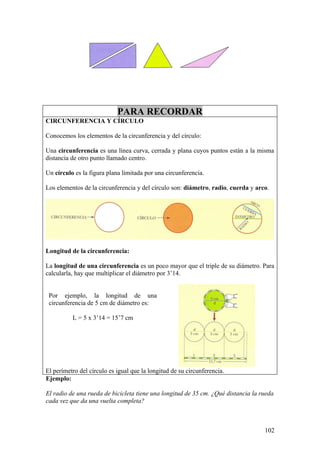 PARA RECORDAR
CIRCUNFERENCIA Y CÍRCULO

Conocemos los elementos de la circunferencia y del círculo:

Una circunferencia es una línea curva, cerrada y plana cuyos puntos están a la misma
distancia de otro punto llamado centro.

Un círculo es la figura plana limitada por una circunferencia.

Los elementos de la circunferencia y del círculo son: diámetro, radio, cuerda y arco.




Longitud de la circunferencia:

La longitud de una circunferencia es un poco mayor que el triple de su diámetro. Para
calcularla, hay que multiplicar el diámetro por 3’14.


 Por ejemplo, la longitud de una
 circunferencia de 5 cm de diámetro es:

          L = 5 x 3’14 = 15’7 cm




El perímetro del círculo es igual que la longitud de su circunferencia.
Ejemplo:

El radio de una rueda de bicicleta tiene una longitud de 35 cm. ¿Qué distancia la rueda
cada vez que da una vuelta completa?



                                                                                   102
 