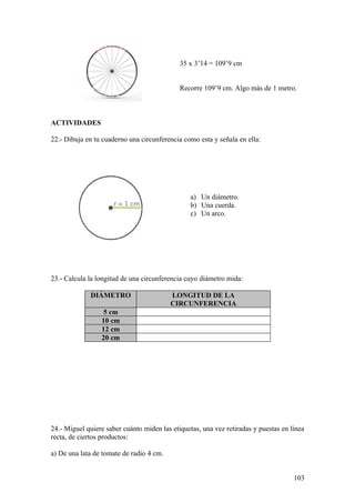 35 x 3’14 = 109’9 cm


                                             Recorre 109’9 cm. Algo más de 1 metro.



ACTIVIDADES

22.- Dibuja en tu cuaderno una circunferencia como esta y señala en ella:




                                                 a) Un diámetro.
                                                 b) Una cuerda.
                                                 c) Un arco.




23.- Calcula la longitud de una circunferencia cuyo diámetro mida:

             DIÁMETRO                     LONGITUD DE LA
                                          CIRCUNFERENCIA
                  5 cm
                 10 cm
                 12 cm
                 20 cm




24.- Miguel quiere saber cuánto miden las etiquetas, una vez retiradas y puestas en línea
recta, de ciertos productos:

a) De una lata de tomate de radio 4 cm.


                                                                                     103
 