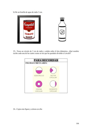 b) De un botella de agua de radio 3 cm.




25.- Traza un círculo de 3 cm de radio y señala sobre él dos diámetros. ¿Qué nombre
recibe cada una de las cuatro zonas en las que ha quedado dividido el círculo?


                            PARA RECORDAR
                 FIGURAS CIRCULARES:




26.- Copia esta figura y colorea en ella:




                                                                               104
 