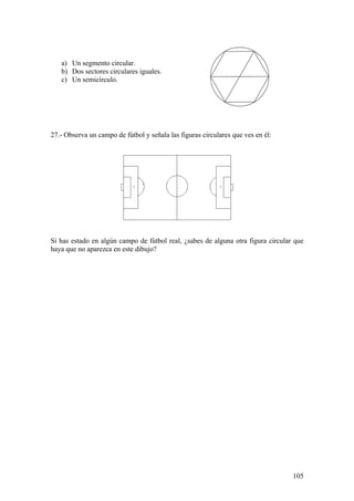 a) Un segmento circular.
   b) Dos sectores circulares iguales.
   c) Un semicírculo.




27.- Observa un campo de fútbol y señala las figuras circulares que ves en él:




Si has estado en algún campo de fútbol real, ¿sabes de alguna otra figura circular que
haya que no aparezca en este dibujo?




                                                                                  105
 