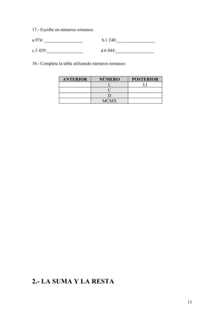 17.- Escribe en números romanos:

a.974: _________________             b.1 240:_________________

c.3 429:________________            d.6 044:_________________

18.- Completa la tabla utilizando números romanos:


                ANTERIOR           NÚMERO            POSTERIOR
                                      L                  LI
                                      C
                                      D
                                    MCMX




2.- LA SUMA Y LA RESTA

                                                                 11
 