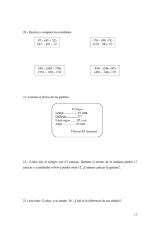 20.- Realiza y compara los resultados.

           87 – (45 + 32)                                  176 – (98 –53)
           (87 – 45) + 32                                  (176 – 98) - 53




            558 – (320 – 170)                              450 – (246 +97)
            (558 – 320) - 170                              (450 – 246) + 97




21.-Calcula el precio de las galletas.


                                          El Súper
                          Leche..................83 cent
                          Galletas..............???
                          Espárragos.........82 cent
                          Atún.................79 cent

                                         3 Euros 43 céntimos




22.- Carlos fue al colegio con 63 canicas. Durante el recreo de la mañana perdió 17
canicas y a mediodía volvió a perder otras 12. ¿Cuántas canicas le quedan?.




23.-Ana tiene 12 años, y su madre, 36. ¿Cuál es la diferencia de sus edades?.



                                                                                17
 