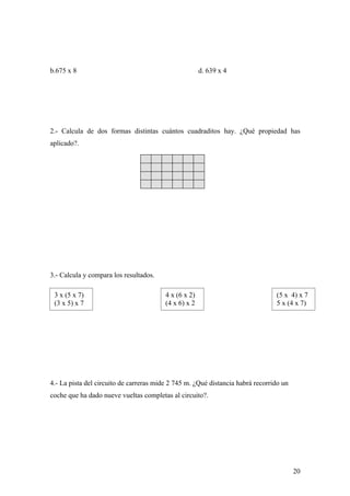 b.675 x 8                                              d. 639 x 4




2.- Calcula de dos formas distintas cuántos cuadraditos hay. ¿Qué propiedad has
aplicado?.




3.- Calcula y compara los resultados.

 3 x (5 x 7)                             4 x (6 x 2)                            (5 x 4) x 7
 (3 x 5) x 7                             (4 x 6) x 2                            5 x (4 x 7)




4.- La pista del circuito de carreras mide 2 745 m. ¿Qué distancia habrá recorrido un
coche que ha dado nueve vueltas completas al circuito?.




                                                                                        20
 
