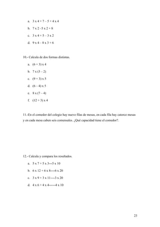 a. 3 x 4 + 7 – 5 + 4 x 4

   b. 7 x 2 –5 x 2 + 8

   c. 3 x 4 + 5 – 3 x 2

   d. 9 x 4 – 8 x 3 + 6



10.- Calcula de dos formas distintas.

   a. (6 + 3) x 4

   b. 7 x (5 – 2)

   c. (9 + 3) x 5

   d. (6 – 4) x 5

   e. 8 x (7 – 4)

   f. (12 + 3) x 4



11.-En el comedor del colegio hay nueve filas de mesas, en cada fila hay catorce mesas
y en cada mesa caben seis comensales. ¿Qué capacidad tiene el comedor?.




12.- Calcula y compara los resultados.

   a. 5 x 7 + 5 x 3---5 x 10

   b. 6 x 12 + 6 x 8----6 x 20

   c. 3 x 9 + 3 x 11----3 x 20

   d. 4 x 6 + 4 x 4------4 x 10




                                                                                    23
 