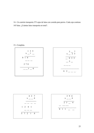 14.- Un camión transporta 275 cajas de latas con comida para perros. Cada caja contiene
165 latas. ¿Cuántas latas transporta en total?.




15.- Completa.


                  1 3 5                                                 3 __ 7
                x __ 1 __                                            x __ 2 5
              ___________                                           ___________
            8 1 0                                                   __ 8 3 5
               __ __ __
                                                                    __ 3 __
              2 7 0                                              __ __ __
         ___________________
             __ __ 1 __ 0                                    ___________________
                                                                8   2 __ __ __




                    4 2 7                                         3 9 4
                  x __ __ 4                                     x __ __ 6
                ___________                                    ___________
               __ __ __ __                                     2 3 __ 4
                                                          __ ___ ___
           1  2 8 1                                      ___________________
             __ __ __                                     8 1 1 __ __
          ___________________
          5 7 2 1       8




                                                                                    25
 