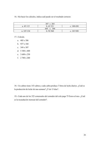 16.- Sin hacer los cálculos, indica cuál puede ser el resultado correcto:


                                        307 x 203
         a. 43 115                       b. 62 321                     c. 100 430
                                       605 x 304
         a. 325 134                      b. 92 560                     c. 183 920

17.- Calcula.
   a. 405 x 306
   b. 937 x 104
   c. 349 x 307
   d. 5 300 x 400
   e. 3 600 x 250
   f. 2 700 x 200




18.- Un cabreo tiene 143 cabras y cada cabra produce 3 litros de leche diarios. ¿Cuál es
la producción de leche de una semana? ¿Y de 15 días?.


19.- Cada uno de los 325 comensales del comedor del cole paga 75 Euros al mes. ¿Cuál
es la recaudación mensual del comedor?.




                                                                                      26
 