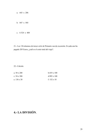 a. 643 x 206




   b. 847 x 505




   c. 6 524 x 408




21.- Los 136 alumnos de tercer ciclo de Primaria van de excursión. Si cada uno ha
pagado 205 Euros, ¿cuál es el coste total del viaje?.




22.- Calcula:


a. 58 x 200                                  b.435 x 100
c. 54 x 300                                  d.985 x 100
e. 136 x 30                                  f. 152 x 10




4.- LA DIVISIÓN.




                                                                                    28
 