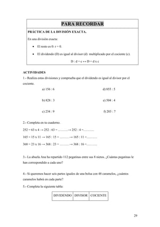 PARA RECORDAR
   PRÁCTICA DE LA DIVISIÓN EXACTA.

   En una división exacta:

       •    El resto es 0: r = 0.

       •    El dividendo (D) es igual al divisor (d) multiplicado por el cociente (c).

                                      D:d=c↔D=dxc


ACTIVIDADES
1.- Realiza estas divisiones y comprueba que el dividendo es igual al divisor por el
cociente.
                a) 156 : 6                                      d) 855 : 5


                b) 828 : 3                                      e) 504 : 4


                c) 234 : 9                                      f) 203 : 7


2.- Completa en tu cuaderno.

252 = 63 x 4 → 252 : 63 = ………→ 252 : 4 =……….

165 = 15 x 11 → 165 : 15 = ………→ 165 : 11 =……….

368 = 23 x 16 → 368 : 23 = ………→ 368 : 16 =……….


3.- La abuela Ana ha repartido 112 pegatinas entre sus 8 nietos. ¿Cuántas pegatinas le
han correspondido a cada uno?


4.- Si queremos hacer seis partes iguales de una bolsa con 48 caramelos, ¿cuántos
caramelos habrá en cada parte?

5.- Completa la siguiente tabla:

                         DIVIDENDO DIVISOR COCIENTE




                                                                                         29
 