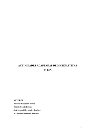 ACTIVIDADES ADAPTADAS DE MATEMÁTICAS
                                5º E.P.




AUTORES.
Rosario Blázquez Cátedra
Andrés García Robles
José Manuel Hernández Jiménez
Mª Dolores Monsalve Ramírez




                                            3
 