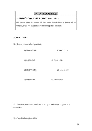 PARA RECORDAR
   LA DIVISIÓN CON DIVISORES DE TRES CIFRAS.

   Para dividir entre un número de tres cifras, comenzamos a dividir por las
   centenas, luego por las decenas y finalmente por las unidades.




ACTIVIDADES


14.- Realiza y comprueba el resultado.


               a) 253824 : 235                               e) 509372 : 167




               b) 44458 : 367                        f) 75267 : 249




               c) 716277 : 346                               g) 432317 : 214




               d) 45533 : 384                        h) 94726 : 142




15.- En una división exacta, el divisor es 121, y el cociente es 77. ¿Cuál es el
dividendo?




16.- Completa la siguiente tabla:


                                                                                   33
 