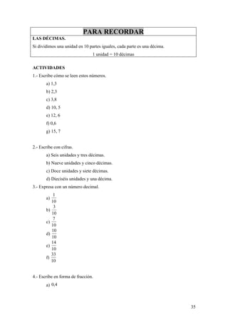 PARA RECORDAR
LAS DÉCIMAS.
Si dividimos una unidad en 10 partes iguales, cada parte es una décima.
                                1 unidad = 10 décimas

ACTIVIDADES
1.- Escribe cómo se leen estos números.
       a) 1,3
       b) 2,3
       c) 3,8
       d) 10, 5
       e) 12, 6
       f) 0,6
       g) 15, 7


2.- Escribe con cifras.
       a) Seis unidades y tres décimas.
       b) Nueve unidades y cinco décimas.
       c) Doce unidades y siete décimas.
       d) Dieciséis unidades y una décima.
3.- Expresa con un número decimal.
           1
       a)
          10
           3
       b)
          10
           7
       c)
          10
          10
       d)
          10
          14
       e)
          10
          33
       f)
          10


4.- Escribe en forma de fracción.
       a) 0,4



                                                                          35
 