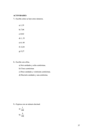 ACTIVIDADES
7.- Escribe cómo se leen estos números.


       a) 1,35

       b) 7,06

       c) 0,82

       d) 1, 53

       e) 6, 68

       f) 12,01

       g) 5,27




8.- Escribe con cifras.
       a) Seis unidades y ocho centésimas.
       b) Cinco centésimas
       c) Doce unidades y veintisiete centésimas.
       d) Dieciséis unidades y una centésima.




9.- Expresa con un número decimal.
             1
       a)
            100
             6
       b)
            100



                                                    37
 