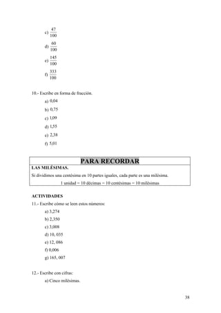 47
       c)
            100
             60
       d)
            100
            145
       e)
            100
            333
       f)
            100


10.- Escribe en forma de fracción.
       a) 0,04
       b) 0,75
       c) 1,09
       d) 1,55
       e) 2,38
       f) 5,01



                             PARA RECORDAR
LAS MILÉSIMAS.
Si dividimos una centésima en 10 partes iguales, cada parte es una milésima.
                  1 unidad = 10 décimas = 10 centésimas = 10 milésimas

ACTIVIDADES
11.- Escribe cómo se leen estos números:
       a) 3,274
       b) 2,350
       c) 3,008
       d) 10, 035
       e) 12, 086
       f) 0,006
       g) 165, 007


12.- Escribe con cifras:
       a) Cinco milésimas.


                                                                               38
 