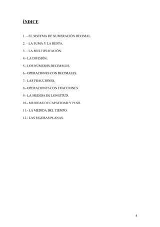 ÍNDICE


1. – EL SISTEMA DE NUMERACIÓN DECIMAL.

2. – LA SUMA Y LA RESTA.

3. – LA MULTIPLICACIÓN.

4.- LA DIVISIÓN.

5.- LOS NÚMEROS DECIMALES.

6.- OPERACIONES CON DECIMALES.

7.- LAS FRACCIONES.

8.- OPERACIONES CON FRACCIONES.

9.- LA MEDIDA DE LONGITUD.

10.- MEDIDAS DE CAPACIDAD Y PESO.

11.- LA MEDIDA DEL TIEMPO.

12.- LAS FIGURAS PLANAS.




                                         4
 
