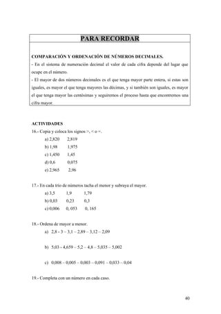 PARA RECORDAR

COMPARACIÓN Y ORDENACIÓN DE NÚMEROS DECIMALES.
- En el sistema de numeración decimal el valor de cada cifra depende del lugar que
ocupe en el número.
- El mayor de dos números decimales es el que tenga mayor parte entera, si estas son
iguales, es mayor el que tenga mayores las décimas, y si también son iguales, es mayor
el que tenga mayor las centésimas y seguiremos el proceso hasta que encontremos una
cifra mayor.



ACTIVIDADES
16.- Copia y coloca los signos >, < o =.
       a) 2,820     2,819
       b) 1,98      1,975
       c) 1,450     1,45
       d) 0,6       0,075
       e) 2,965       2,96


17.- En cada trío de números tacha el menor y subraya el mayor.
       a) 3,5      1,9       1,79
       b) 0,03     0,23      0,3
       c) 0,006    0, 053     0, 165


18.- Ordena de mayor a menor.
       a) 2,8 - 3 – 3,1 – 2,89 – 3,12 – 2,09


       b) 5,03 - 4,659 – 5,2 – 4,8 – 5,035 – 5,002


       c) 0,008 – 0,005 – 0,003 – 0,091 – 0,033 – 0,04


19.- Completa con un número en cada caso.



                                                                                    40
 