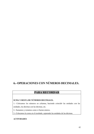 6.- OPERACIONES CON NÚMEROS DECIMALES.


                           PARA RECORDAR

SUMA Y RESTA DE NÚMEROS DECIMALES.
1.- Colocamos los números en columna, haciendo coincidir las unidades con las
unidades, las décimas con las décimas, etc.
2.- Sumamos y restamos como si fueran enteros.
3.- Colocamos la coma en el resultado, separando las unidades de las décimas.

ACTIVIDADES



                                                                                43
 