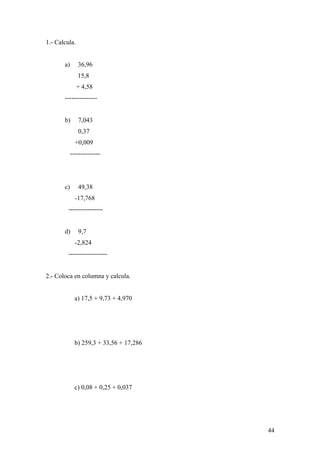 1.- Calcula.


       a)      36,96
               15,8
               + 4,58
       ---------------


       b)      7,043
               0,37
              +0,009
            --------------




       c)      49,38
              -17,768
         ----------------


       d)      9,7
              -2,824
         ------------------


2.- Coloca en columna y calcula.


              a) 17,5 + 9,73 + 4,970




              b) 259,3 + 33,56 + 17,286




              c) 0,08 + 0,25 + 0,037




                                          44
 