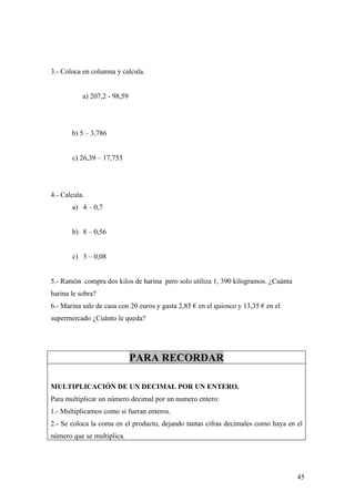 3.- Coloca en columna y calcula.


           a) 207,2 - 98,59




       b) 5 – 3,786


       c) 26,39 – 17,753




4.- Calcula.
       a) 4 – 0,7


       b) 8 – 0,56


       c) 3 – 0,08


5.- Ramón compra dos kilos de harina pero solo utiliza 1, 390 kilogramos. ¿Cuánta
harina le sobra?
6.- Marina sale de casa con 20 euros y gasta 2,85 € en el quiosco y 13,35 € en el
supermercado ¿Cuánto le queda?




                              PARA RECORDAR

MULTIPLICACIÓN DE UN DECIMAL POR UN ENTERO.
Para multiplicar un número decimal por un numero entero:
1.- Multiplicamos como si fueran enteros.
2.- Se coloca la coma en el producto, dejando tantas cifras decimales como haya en el
número que se multiplica.




                                                                                    45
 