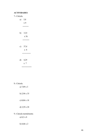 ACTIVIDADES
7.- Calcula.
       a)      5,8
               x9
             ---------


       b)      13,9
               x 36
             ----------


       c)      37,4
               x 8
            -------------


       d)      4,29
               x 7
            ---------------




8.- Calcula.
       a) 7,09 x 3


       b) 2,96 x 35


       c) 0,06 x 18


       d) 3,59 x 28


9.- Calcula mentalmente.
       a) 0,3 x 8


       b) 0,06 x 2


                              46
 