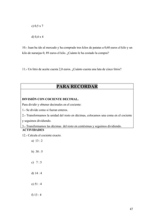 c) 0,5 x 7


       d) 0,4 x 4


10.- Juan ha ido al mercado y ha comprado tres kilos de patatas a 0,60 euros el kilo y un
kilo de naranjas 0, 89 euros el kilo. ¿Cuánto le ha costado la compra?




11.- Un litro de aceite cuesta 2,8 euros. ¿Cuánto cuesta una lata de cinco litros?




                            PARA RECORDAR

DIVISIÓN CON COCIENTE DECIMAL.
Para dividir y obtener decimales en el cociente:
1.- Se divide como si fueran enteros.
2.- Transformamos la unidad del resto en décimas, colocamos una coma en el cociente
y seguimos dividiendo.
3.- Transformamos las décimas del resto en centésimas y seguimos dividiendo.
ACTIVIDADES
12.- Calcula el cociente exacto.
       a) 13 : 2


       b) 38 : 5


       c) 7 : 5


       d) 14 : 4


       e) 51 : 4


       f) 13 : 4



                                                                                      47
 