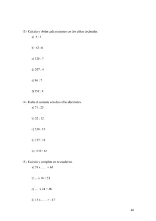 13.- Calcula y obtén cada cociente con dos cifras decimales.
       a) 5 : 3


       b) 43 : 6


       c) 128 : 7


       d) 357 : 4


       e) 86 : 7


       f) 758 : 9


14.- Halla el cociente con dos cifras decimales.
       a) 71 : 25


       b) 52 : 12


       c) 530 : 15


       d) 157 : 18


       d) 639 : 12


15.- Calcula y completa en tu cuaderno.
       a) 28 x ……= 63


       b) ... x 16 = 52


       c) … x 24 = 36


       d) 15 x ……= 117


                                                               48
 