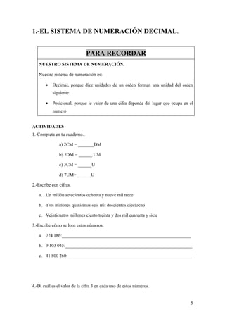 1.-EL SISTEMA DE NUMERACIÓN DECIMAL.


                               PARA RECORDAR
   NUESTRO SISTEMA DE NUMERACIÓN.

   Nuestro sistema de numeración es:

       •   Decimal, porque diez unidades de un orden forman una unidad del orden
           siguiente.

       •   Posicional, porque le valor de una cifra depende del lugar que ocupa en el
           número


ACTIVIDADES
1.-Completa en tu cuaderno..

               a) 2CM = _______DM

               b) 5DM = ______ UM

               c) 3CM = ______U

               d) 7UM= ______U

2.-Escribe con cifras.

   a. Un millón setecientos ochenta y nueve mil trece.

   b. Tres millones quinientos seis mil doscientos dieciocho

   c. Veinticuatro millones ciento treinta y dos mil cuarenta y siete

3.-Escribe cómo se leen estos números:

   a. 724 186:_________________________________________________________

   b. 9 103 045:________________________________________________________

   c. 41 800 260:_______________________________________________________




4.-Di cuál es el valor de la cifra 3 en cada uno de estos números.


                                                                                   5
 