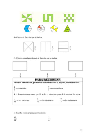 4.- Colorea la fracción que se indica:




5.- Colorea en cada rectángulo la fracción que se indica:




        1                                    2                                  3
        2                                    3                                  4
                            PARA RECORDAR
Para leer una fracción, primero se lee el numerador y, después, el denominador.

2                                                9
  → dos tercios                                    → nueve quintos
3                                                5

Si el denominador es mayor que 10, se lee el número seguido de la terminación –avos

 3                             5                              10
   → tres onceavos               → cinco doceavos                → diez quinceavos
11                            12                              15




6.- Escribe cómo se leen estas fracciones:

13                                               2
   :                                               :
14                                               6




                                                                                      53
 