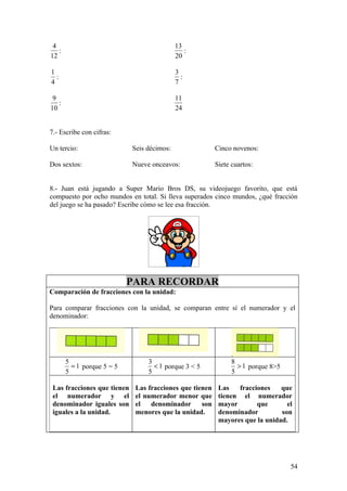 4                                           13
   :                                            :
12                                           20

1                                            3
  :                                            :
4                                            7

 9                                           11
   :
10                                           24


7.- Escribe con cifras:

Un tercio:                   Seis décimos:                Cinco novenos:

Dos sextos:                  Nueve onceavos:              Siete cuartos:


8.- Juan está jugando a Super Mario Bros DS, su videojuego favorito, que está
compuesto por ocho mundos en total. Si lleva superados cinco mundos, ¿qué fracción
del juego se ha pasado? Escribe cómo se lee esa fracción.




                            PARA RECORDAR
Comparación de fracciones con la unidad:

Para comparar fracciones con la unidad, se comparan entre sí el numerador y el
denominador:




       5                          3                             8
         = 1 porque 5 = 5           < 1 porque 3 < 5              > 1 porque 8>5
       5                          5                             5

 Las fracciones que tienen    Las fracciones que tienen    Las   fracciones    que
 el numerador y el            el numerador menor que       tienen el numerador
 denominador iguales son      el   denominador      son    mayor       que       el
 iguales a la unidad.         menores que la unidad.       denominador         son
                                                           mayores que la unidad.




                                                                                   54
 