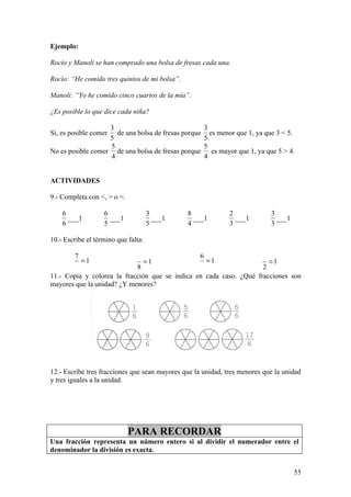 Ejemplo:

Rocío y Manoli se han comprado una bolsa de fresas cada una.

Rocío: “He comido tres quintos de mi bolsa”.

Manoli: “Yo he comido cinco cuartos de la mía”.

¿Es posible lo que dice cada niña?

                   3                                    3
Sí, es posible comer de una bolsa de fresas porque        es menor que 1, ya que 3 < 5.
                   5                                    5
                   5                                    5
No es posible comer de una bolsa de fresas porque          es mayor que 1, ya que 5 > 4.
                   4                                    4


ACTIVIDADES

9.- Completa con <, > o =.

    6              6                 3         8                 2             3
      ___1           ___1              ___1      ___1              ___1          ___1
    6              5                 5         4                 3             3

10.- Escribe el término que falta:

         7                                          6
             =1                  =1               =1                  =1
                            8                                       2
11.- Copia y colorea la fracción que se indica en cada caso. ¿Qué fracciones son
mayores que la unidad? ¿Y menores?




12.- Escribe tres fracciones que sean mayores que la unidad, tres menores que la unidad
y tres iguales a la unidad.




                             PARA RECORDAR
Una fracción representa un número entero si al dividir el numerador entre el
denominador la división es exacta.


                                                                                        55
 