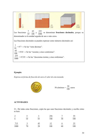 7    65       235
Las fracciones     ,      y        se denominan fracciones decimales, porque su
               10 100        1000
denominador es la unidad seguida de uno o más ceros.

Las fracciones decimales se pueden expresar como números decimales así:

 7
    = 0’7 → Se lee “siete décimas”.
10
 65
     = 0’65 → Se lee “sesenta y cinco centésimas”.
100
 235
      = 0’235 → Se lee “doscientas treinta y cinco milésimas”.
1000




Ejemplo:

Expresa en forma de fracción de euro el valor de esta moneda:



                                                                   50
                                                  50 céntimos =       euros
                                                                  100




ACTIVIDADES


21.- De todas estas fracciones, copia las que sean fracciones decimales y escribe cómo
se leen:

2              5             3             256            7              55
6             10            10             100           30             100

 713              3          45             12             6             23
1000             70          20            100            60            100


                                                                                   59
 