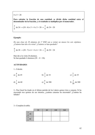 4 x 5 = 20

Para calcular la fracción de una cantidad, se divide dicha cantidad entre el
denominador de la fracción, y el resultado se multiplica por el numerador.

5                                     5
  de 24 → (24 : 6) x 5 = 4 x 5 = 20 →   de 24 = 20
6                                     6



Ejemplo:

De una clase de 28 alumnos de 1º ESO van a visitar un museo los seis séptimos.
¿Cuántos han ido a la visita? ¿Cuántos se han quedado?

6                                    6
  de 28 → (28 : 7) x 6 = 4 x 6 = 24 → de 28 = 24
7                                    7

Han ido a la visita 24 alumnos.
Se han quedado 4 alumnos (28 – 4 = 24).


ACTIVIDADES

1.- Calcula:

     4                                   2                                    2
a)     de 45                        b)     de 18                         c)     de 35
     5                                   3                                    7

     1                                   4                                     3
d)     de 60                        e)     de 300                        f)      de 300
     6                                   6                                    30


2.- Pau Gasol ha tirado en el último partido de los Lakers quince tiros a canasta. Si ha
encestado tres quintos de sus intentos, ¿cuántas canastas ha encestado? ¿Cuántas ha
fallado?




3.- Completa la tabla:

                              20          60        100         360
                  3
                    de
                  4
                  3
                    de
                  5



                                                                                        62
 