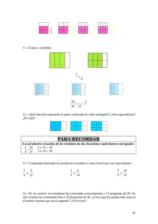11.- Copia y completa:




                                        3
                                            =
                                                8




                                     20      2
                                        =  =
                                     30 15

12.- ¿Qué fracción representa la parte coloreada de cada rectángulo? ¿Son equivalentes?
¿Por qué?




                          PARA RECORDAR
Los productos cruzados de los términos de dos fracciones equivalentes son iguales:
 2 10     2 x 15 = 30
   =      3 x 10 = 30
 3 15


13.- Comprueba haciendo los productos cruzados si estas fracciones son equivalentes:

3   9                               2   6                                7 14
  y                                   y                                   y
4 12                                5 14                                 9 18




14.- En un control, un estudiante ha contestado correctamente a 15 preguntas de 20. En
otro examen ha contestado bien a 30 preguntas de 40. ¿Crees que ha sacado más nota en
el primer examen que en el segundo? ¿O al revés?


                                                                                       65
 